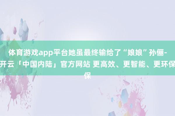 体育游戏app平台她虽最终输给了“娘娘”孙俪-开云「中国内陆」官方网站 更高效、更智能、更环保
