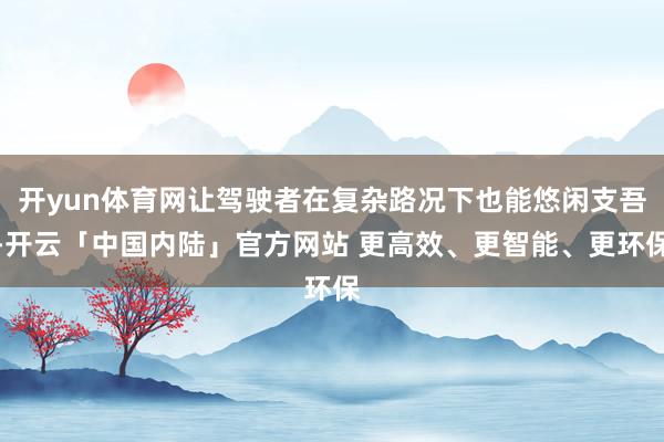 开yun体育网让驾驶者在复杂路况下也能悠闲支吾-开云「中国内陆」官方网站 更高效、更智能、更环保
