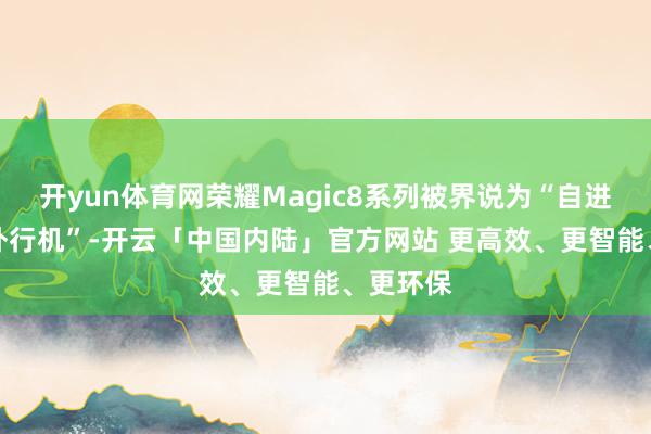 开yun体育网荣耀Magic8系列被界说为“自进化AI原外行机”-开云「中国内陆」官方网站 更高效、更智能、更环保