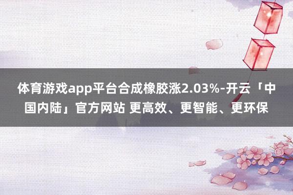 体育游戏app平台合成橡胶涨2.03%-开云「中国内陆」官方网站 更高效、更智能、更环保