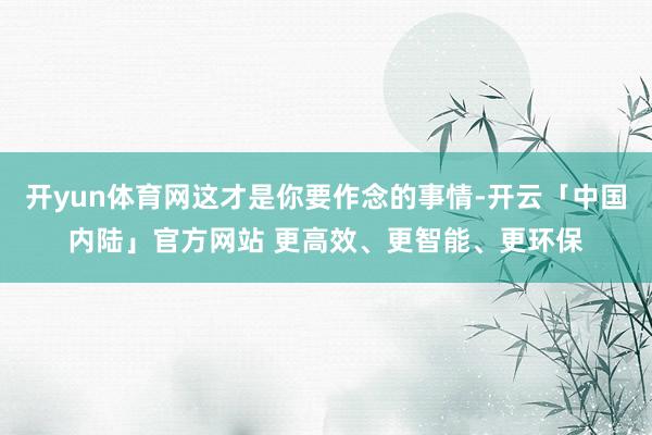 开yun体育网这才是你要作念的事情-开云「中国内陆」官方网站 更高效、更智能、更环保