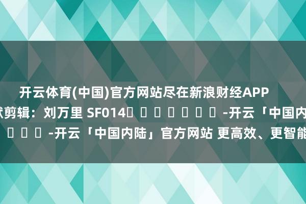 开云体育(中国)官方网站尽在新浪财经APP            						包袱剪辑：刘万里 SF014							-开云「中国内陆」官方网站 更高效、更智能、更环保