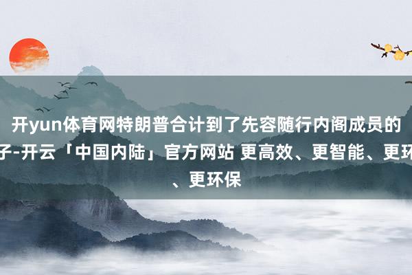 开yun体育网特朗普合计到了先容随行内阁成员的法子-开云「中国内陆」官方网站 更高效、更智能、更环保