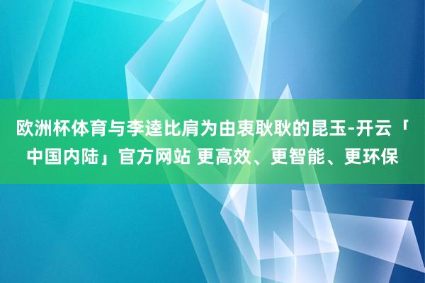 欧洲杯体育与李逵比肩为由衷耿耿的昆玉-开云「中国内陆」官方网站 更高效、更智能、更环保