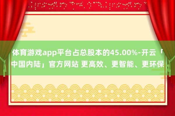 体育游戏app平台占总股本的45.00%-开云「中国内陆」官方网站 更高效、更智能、更环保