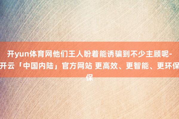 开yun体育网他们王人盼着能诱骗到不少主顾呢-开云「中国内陆」官方网站 更高效、更智能、更环保