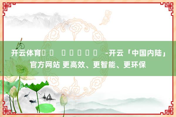 开云体育		  					  -开云「中国内陆」官方网站 更高效、更智能、更环保