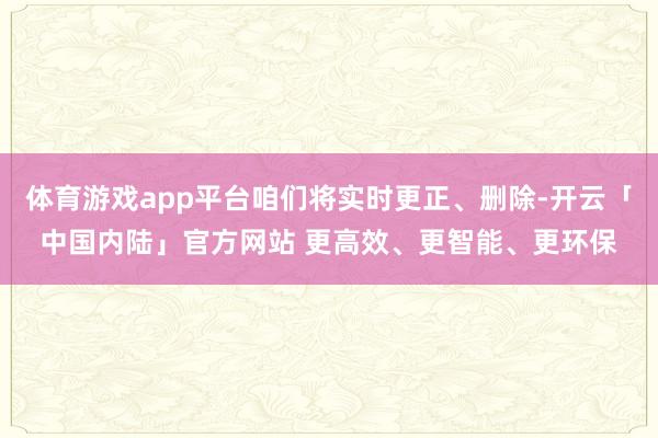 体育游戏app平台咱们将实时更正、删除-开云「中国内陆」官方网站 更高效、更智能、更环保