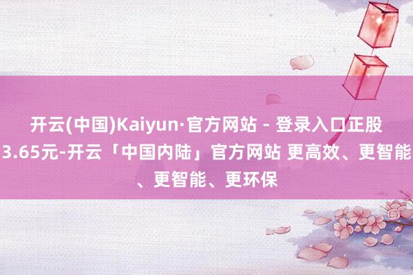 开云(中国)Kaiyun·官方网站 - 登录入口正股最新价为3.65元-开云「中国内陆」官方网站 更高效、更智能、更环保