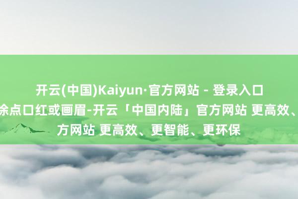 开云(中国)Kaiyun·官方网站 - 登录入口一些中学生也会涂点口红或画眉-开云「中国内陆」官方网站 更高效、更智能、更环保