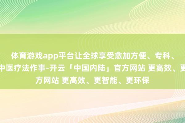 体育游戏app平台让全球享受愈加方便、专科、优质的高品性中医疗法作事-开云「中国内陆」官方网站 更高效、更智能、更环保