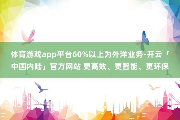 体育游戏app平台60%以上为外洋业务-开云「中国内陆」官方网站 更高效、更智能、更环保