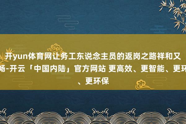 开yun体育网让务工东说念主员的返岗之路祥和又顺畅-开云「中国内陆」官方网站 更高效、更智能、更环保