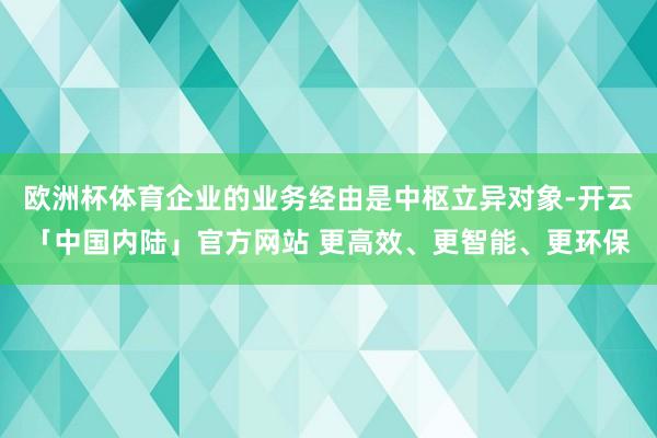 欧洲杯体育企业的业务经由是中枢立异对象-开云「中国内陆」官方网站 更高效、更智能、更环保