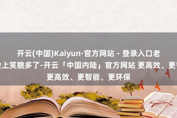 开云(中国)Kaiyun·官方网站 - 登录入口老东说念主们脸上笑貌多了-开云「中国内陆」官方网站 更高效、更智能、更环保