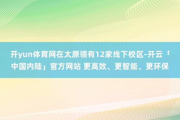 开yun体育网在太原领有12家线下校区-开云「中国内陆」官方网站 更高效、更智能、更环保