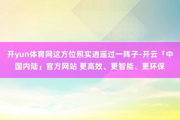 开yun体育网这方位照实逍遥过一阵子-开云「中国内陆」官方网站 更高效、更智能、更环保