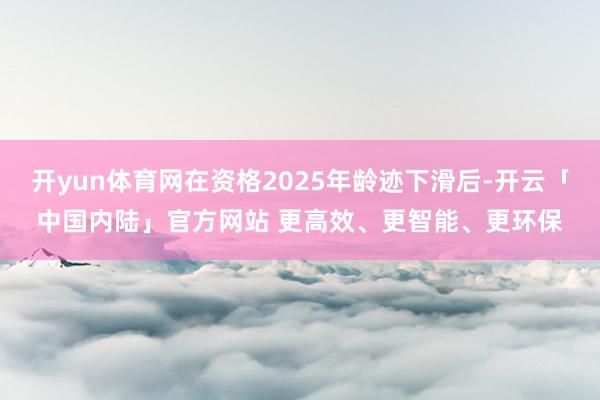 开yun体育网在资格2025年龄迹下滑后-开云「中国内陆」官方网站 更高效、更智能、更环保